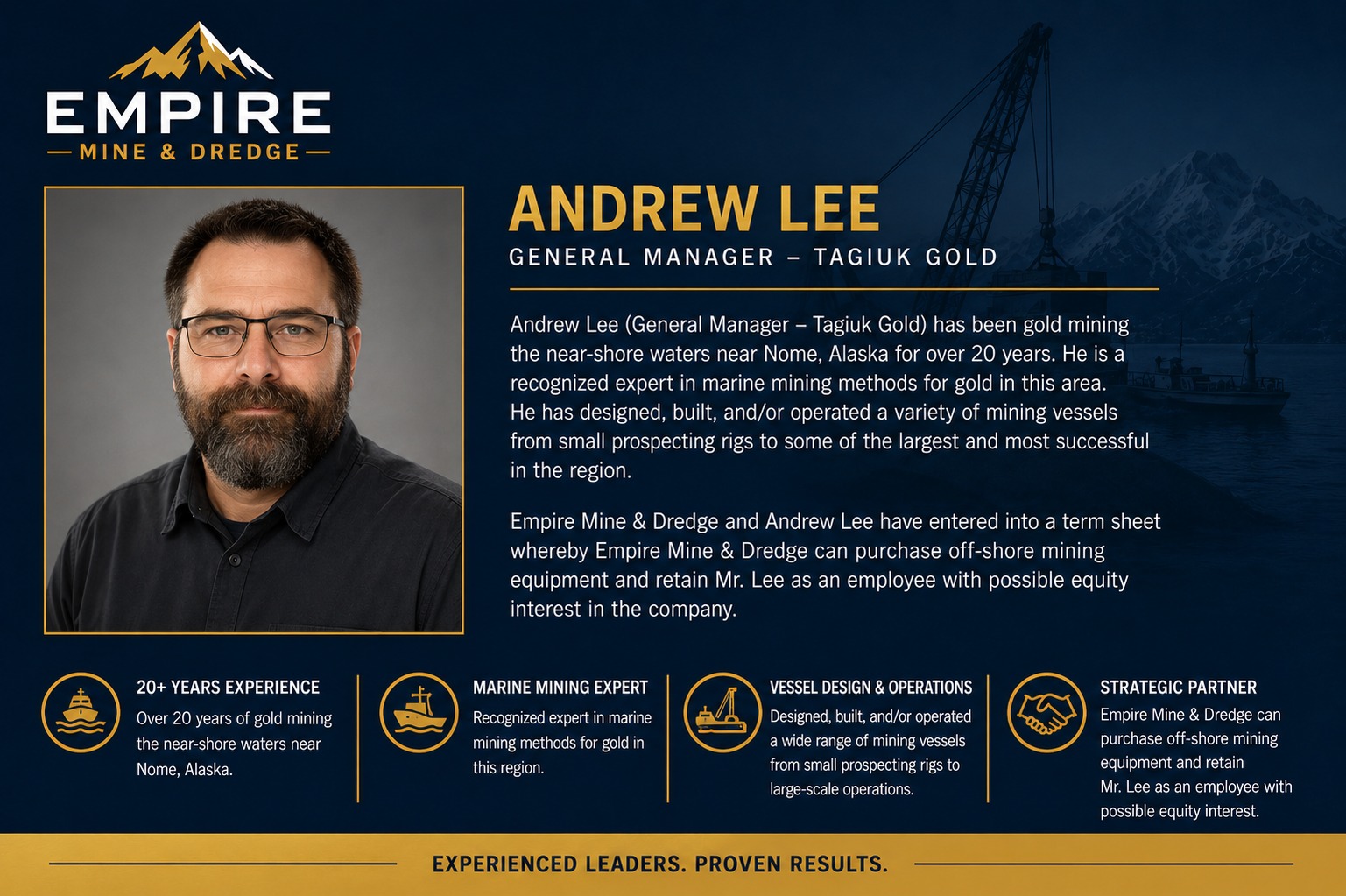Andrew Lee, General Manager, Tagiuk Gold. Over 20 years gold mining the near-shore waters near Nome, Alaska, and a recognized expert in marine mining methods in the region, having designed, built and operated mining vessels from small prospecting rigs to some of the largest in the area.